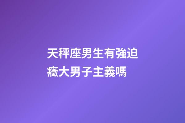 天秤座男生有強迫癥大男子主義嗎-第1張-星座運勢-玄機派