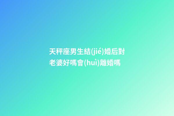 天秤座男生結(jié)婚后對老婆好嗎會(huì)離婚嗎-第1張-星座運(yùn)勢-玄機(jī)派