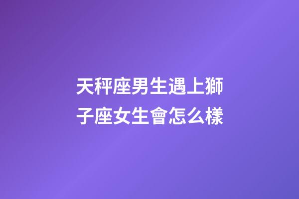 天秤座男生遇上獅子座女生會怎么樣-第1張-星座運勢-玄機派