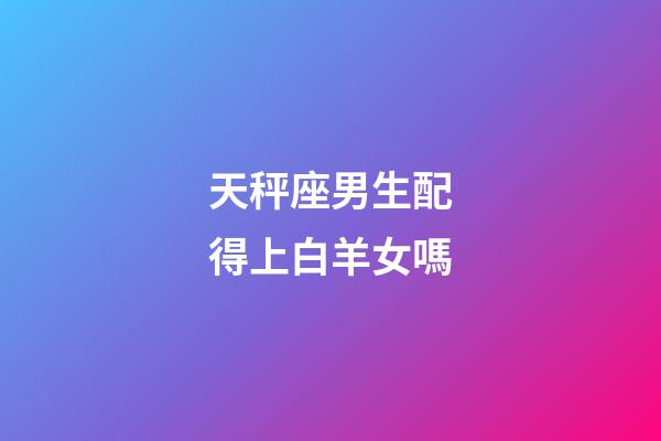 天秤座男生配得上白羊女嗎-第1張-星座運勢-玄機派