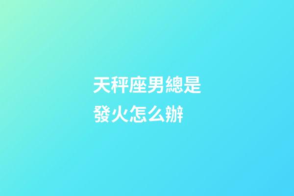 天秤座男總是發火怎么辦-第1張-星座運勢-玄機派