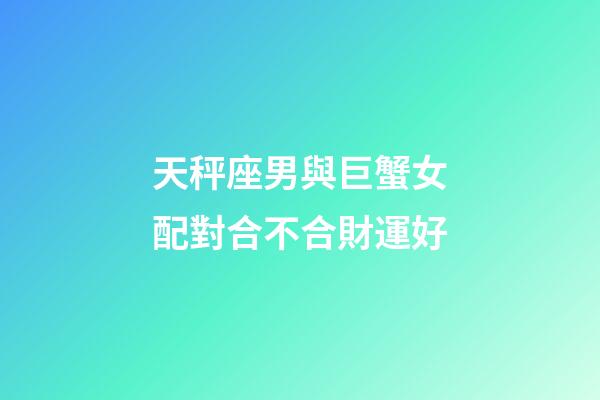 天秤座男與巨蟹女配對合不合財運好-第1張-星座運勢-玄機派