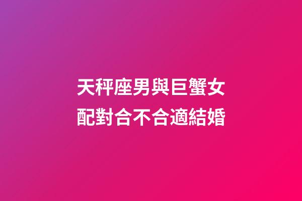 天秤座男與巨蟹女配對合不合適結婚-第1張-星座運勢-玄機派
