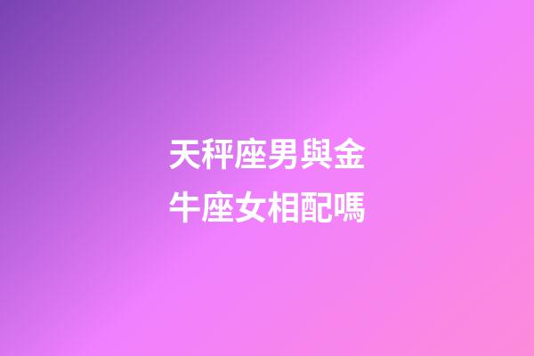 天秤座男與金牛座女相配嗎-第1張-星座運勢-玄機派