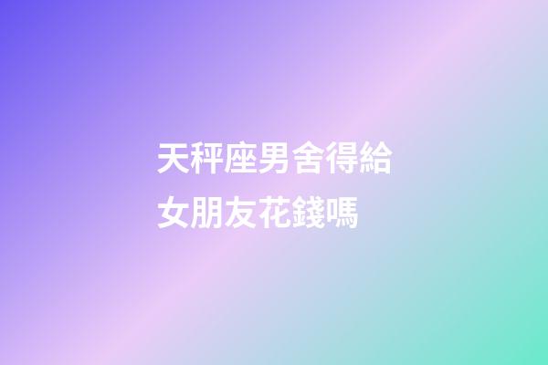 天秤座男舍得給女朋友花錢嗎-第1張-星座運勢-玄機派