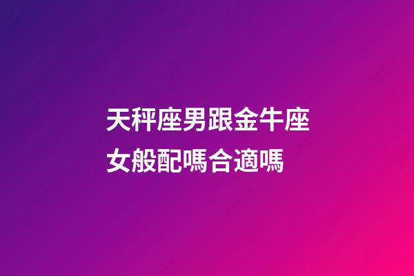 天秤座男跟金牛座女般配嗎合適嗎-第1張-星座運勢-玄機派