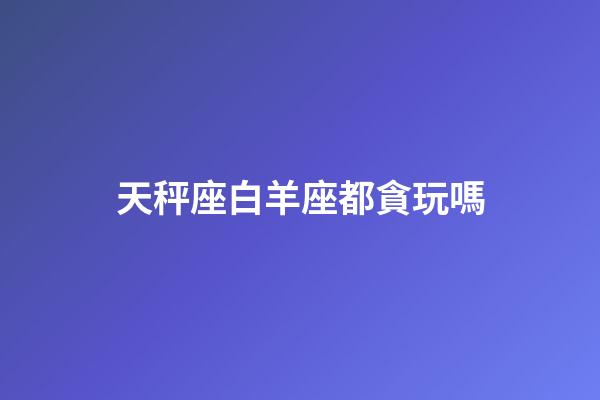 天秤座白羊座都貪玩嗎-第1張-星座運勢-玄機派