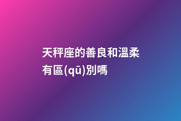 天秤座的善良和溫柔有區(qū)別嗎-第1張-星座運(yùn)勢(shì)-玄機(jī)派