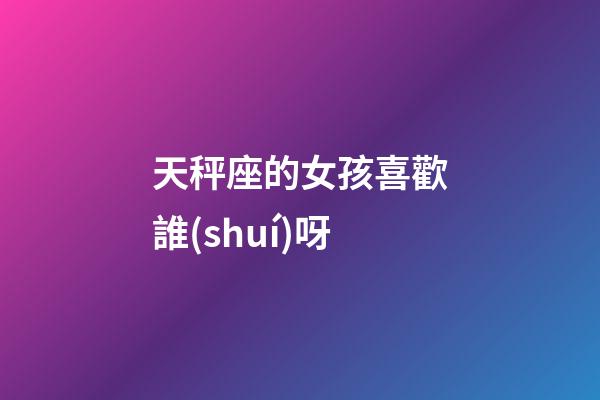 天秤座的女孩喜歡誰(shuí)呀