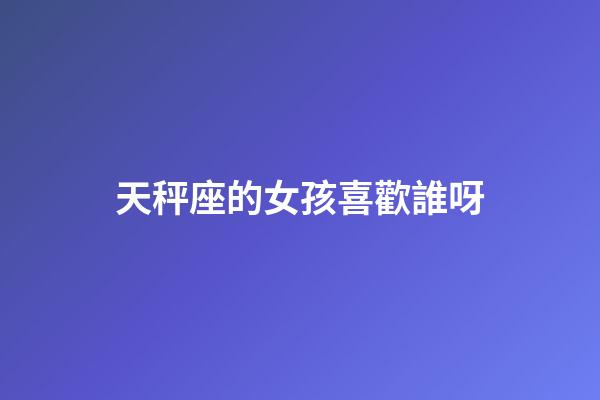 天秤座的女孩喜歡誰呀-第1張-星座運(yùn)勢-玄機(jī)派