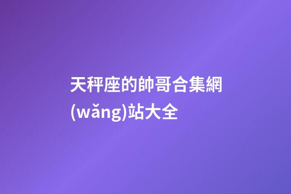 天秤座的帥哥合集網(wǎng)站大全-第1張-星座運(yùn)勢(shì)-玄機(jī)派