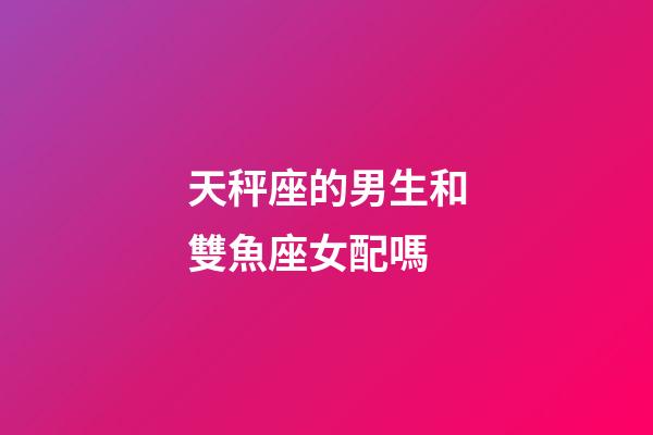 天秤座的男生和雙魚座女配嗎-第1張-星座運勢-玄機派
