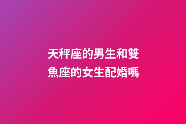 天秤座的男生和雙魚座的女生配婚嗎-第1張-星座運勢-玄機派