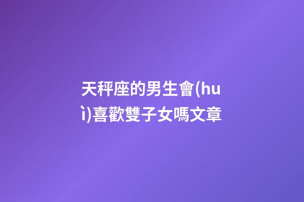 天秤座的男生會(huì)喜歡雙子女嗎文章-第1張-星座運(yùn)勢(shì)-玄機(jī)派