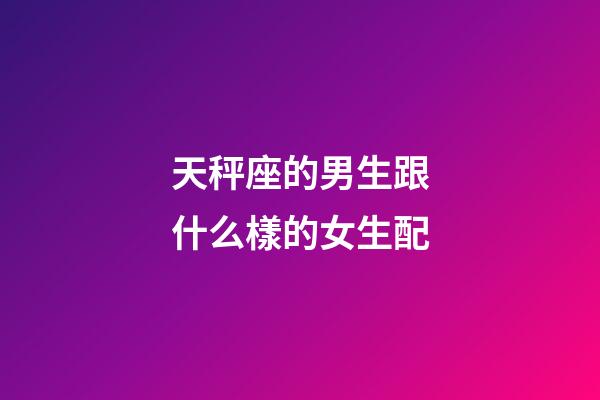 天秤座的男生跟什么樣的女生配-第1張-星座運勢-玄機派