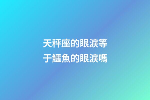 天秤座的眼淚等于鱷魚的眼淚嗎-第1張-星座運勢-玄機派