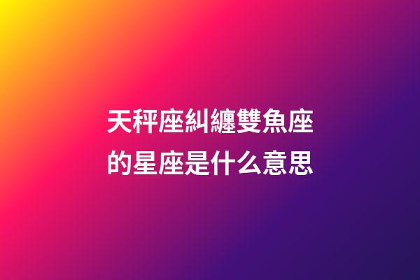 天秤座糾纏雙魚座的星座是什么意思-第1張-星座運勢-玄機派