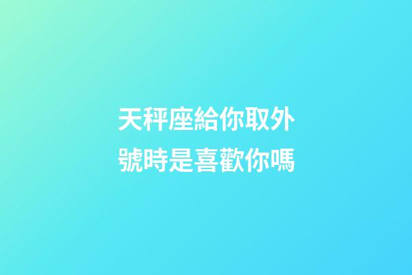 天秤座給你取外號時是喜歡你嗎-第1張-星座運勢-玄機派