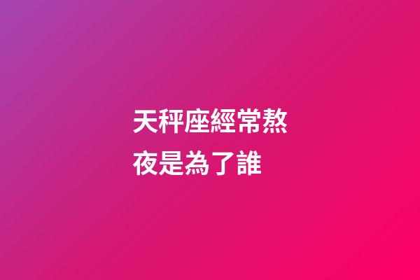 天秤座經常熬夜是為了誰-第1張-星座運勢-玄機派