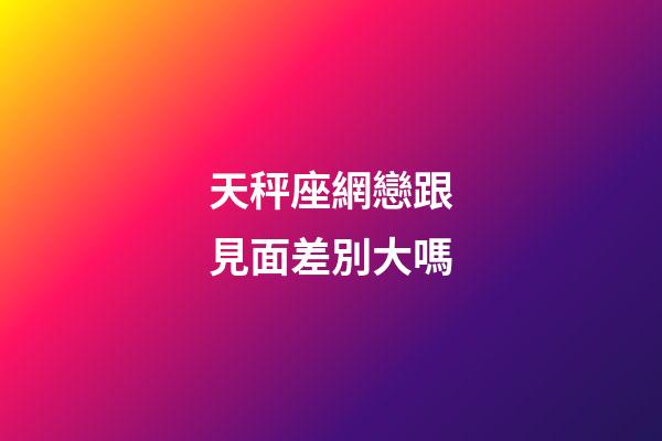 天秤座網戀跟見面差別大嗎-第1張-星座運勢-玄機派