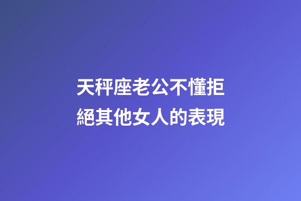 天秤座老公不懂拒絕其他女人的表現-第1張-星座運勢-玄機派