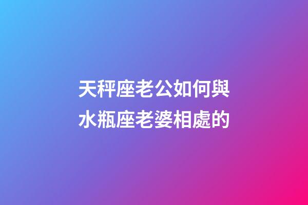 天秤座老公如何與水瓶座老婆相處的-第1張-星座運勢-玄機派