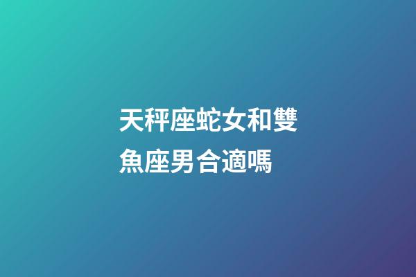 天秤座蛇女和雙魚座男合適嗎-第1張-星座運勢-玄機派