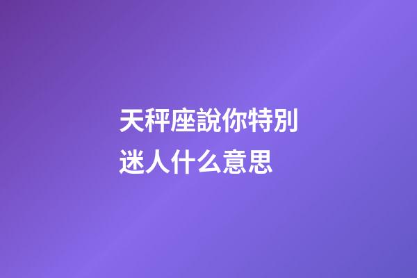 天秤座說你特別迷人什么意思-第1張-星座運勢-玄機派