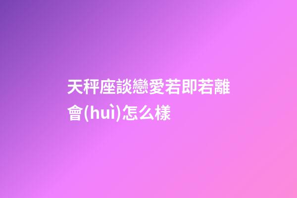 天秤座談戀愛若即若離會(huì)怎么樣