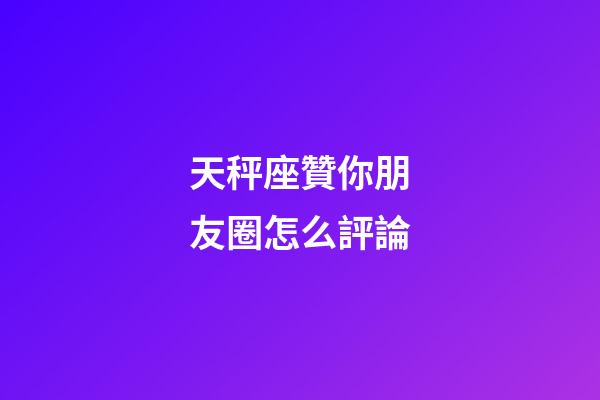 天秤座贊你朋友圈怎么評論-第1張-星座運勢-玄機派