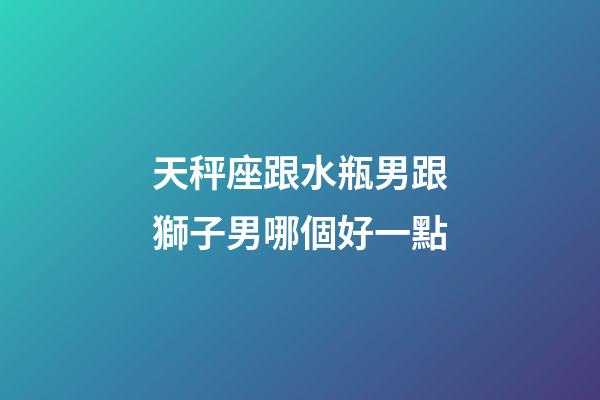 天秤座跟水瓶男跟獅子男哪個好一點-第1張-星座運勢-玄機派