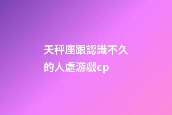 天秤座跟認識不久的人處游戲cp-第1張-星座運勢-玄機派