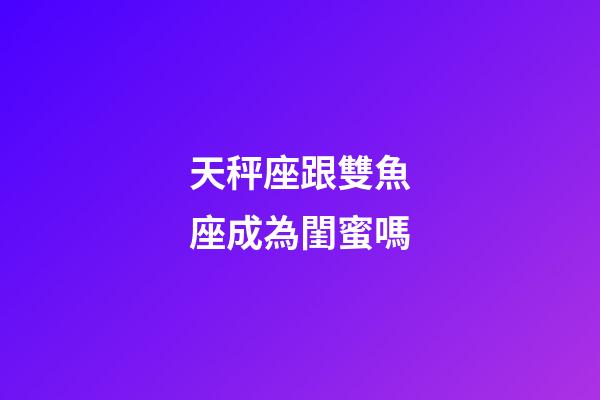 天秤座跟雙魚座成為閨蜜嗎-第1張-星座運勢-玄機派