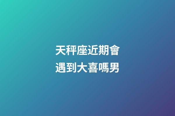 天秤座近期會遇到大喜嗎男-第1張-星座運勢-玄機派