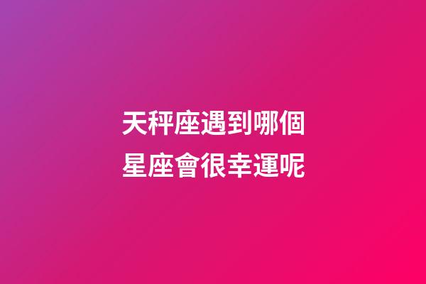 天秤座遇到哪個星座會很幸運呢-第1張-星座運勢-玄機派