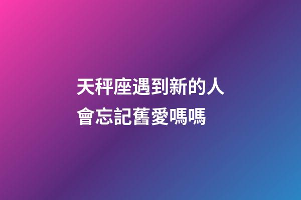 天秤座遇到新的人會忘記舊愛嗎嗎-第1張-星座運勢-玄機派