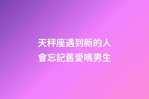 天秤座遇到新的人會忘記舊愛嗎男生-第1張-星座運勢-玄機派