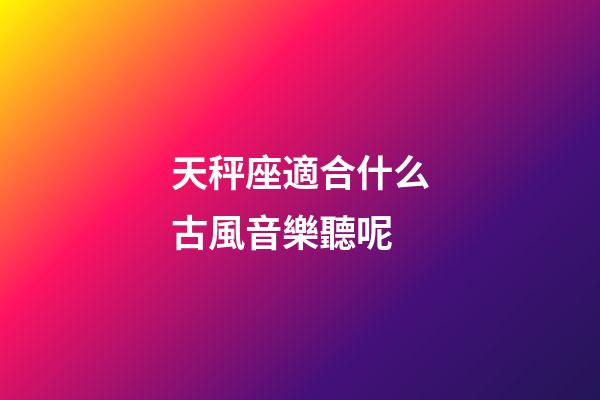 天秤座適合什么古風音樂聽呢-第1張-星座運勢-玄機派
