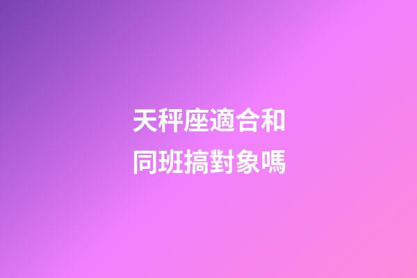 天秤座適合和同班搞對象嗎-第1張-星座運勢-玄機派