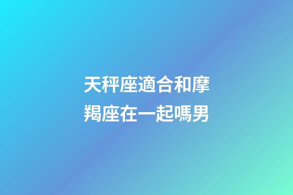 天秤座適合和摩羯座在一起嗎男-第1張-星座運勢-玄機派
