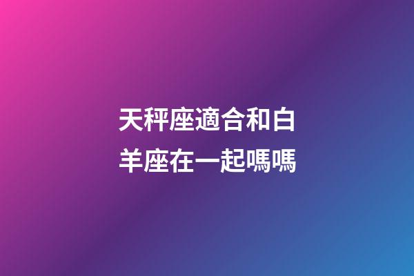 天秤座適合和白羊座在一起嗎嗎-第1張-星座運勢-玄機派