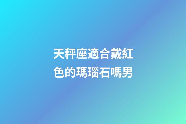 天秤座適合戴紅色的瑪瑙石嗎男-第1張-星座運勢-玄機派