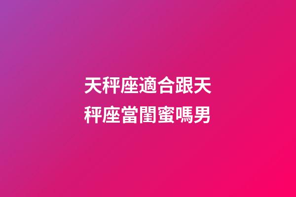天秤座適合跟天秤座當閨蜜嗎男-第1張-星座運勢-玄機派