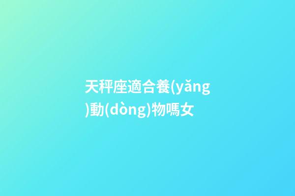 天秤座適合養(yǎng)動(dòng)物嗎女-第1張-星座運(yùn)勢(shì)-玄機(jī)派