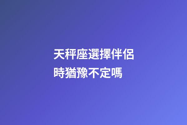 天秤座選擇伴侶時猶豫不定嗎-第1張-星座運勢-玄機派