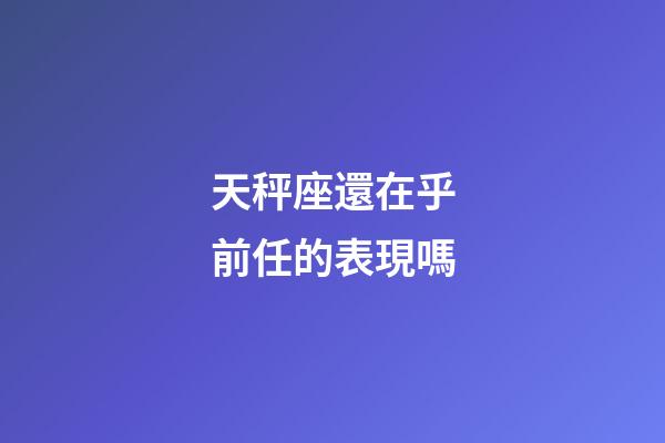 天秤座還在乎前任的表現嗎-第1張-星座運勢-玄機派