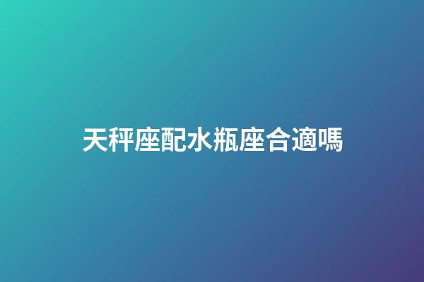 天秤座配水瓶座合適嗎-第1張-星座運勢-玄機派