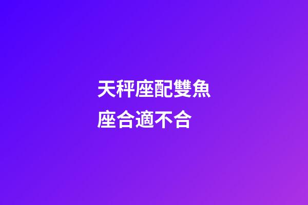 天秤座配雙魚座合適不合-第1張-星座運勢-玄機派