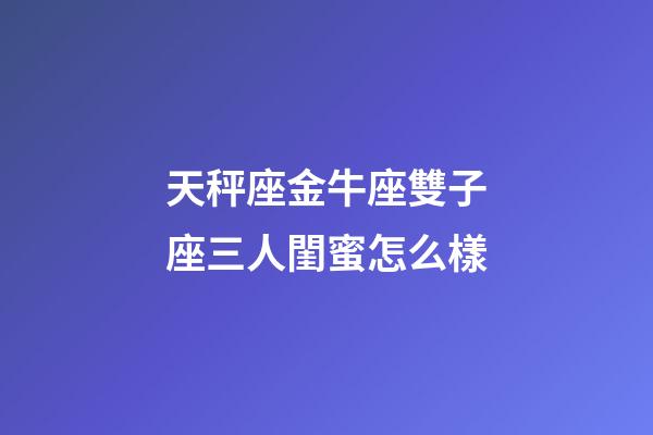 天秤座金牛座雙子座三人閨蜜怎么樣-第1張-星座運勢-玄機派