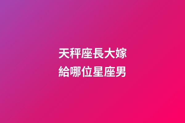 天秤座長大嫁給哪位星座男-第1張-星座運勢-玄機派